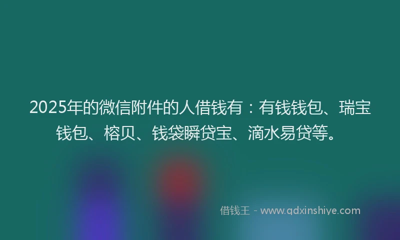 2025年的微信附件的人借钱有：有钱钱包、瑞宝钱包、榕贝、钱袋瞬贷宝、滴水易贷等。
