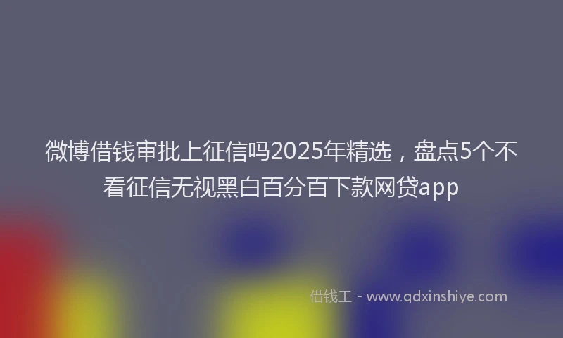 微博借钱审批上征信吗2025年精选，盘点5个不看征信无视黑白百分百下款网贷app