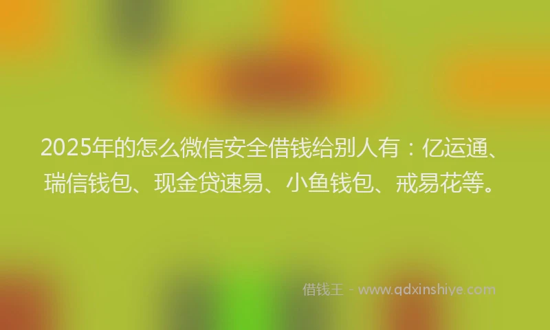 2025年的怎么微信安全借钱给别人有：亿运通、瑞信钱包、现金贷速易、小鱼钱包、戒易花等。