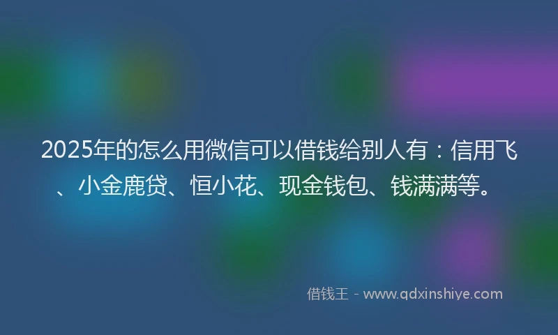 2025年的怎么用微信可以借钱给别人有：信用飞、小金鹿贷、恒小花、现金钱包、钱满满等。