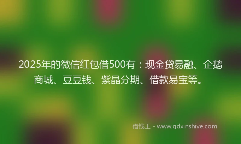2025年的微信红包借500有：现金贷易融、企鹅商城、豆豆钱、紫晶分期、借款易宝等。