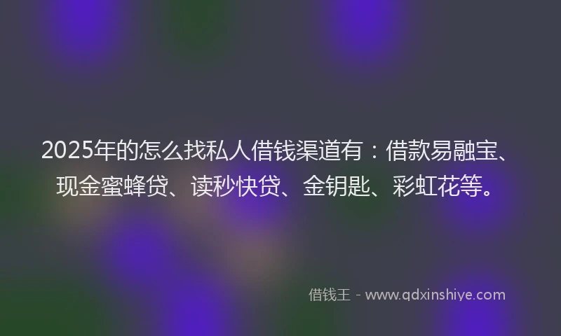 2025年的怎么找私人借钱渠道有：借款易融宝、现金蜜蜂贷、读秒快贷、金钥匙、彩虹花等。