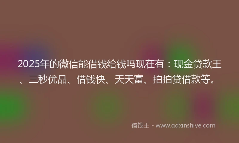 2025年的微信能借钱给钱吗现在有：现金贷款王、三秒优品、借钱快、天天富、拍拍贷借款等。