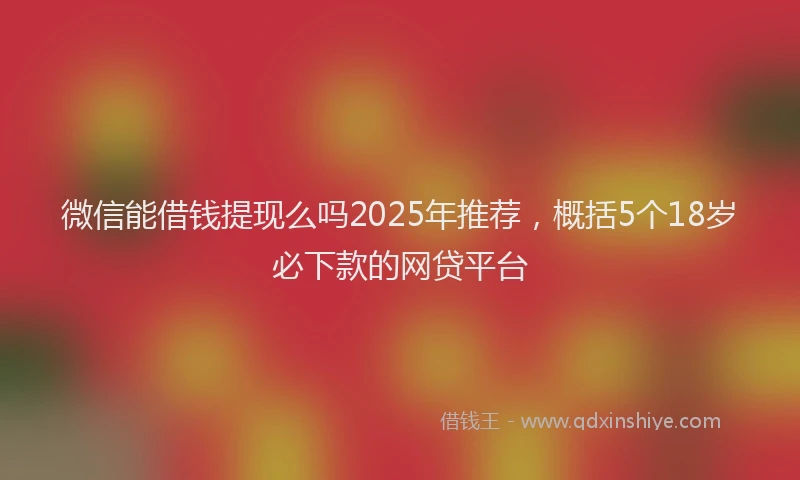 微信能借钱提现么吗2025年推荐，概括5个18岁必下款的网贷平台