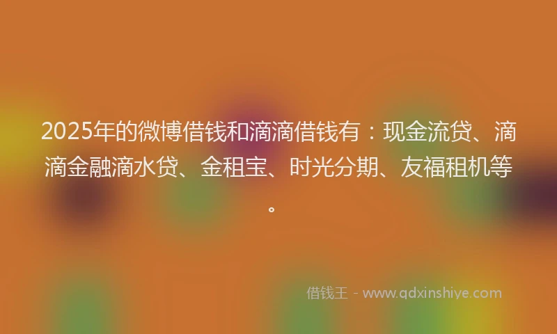 2025年的微博借钱和滴滴借钱有：现金流贷、滴滴金融滴水贷、金租宝、时光分期、友福租机等。