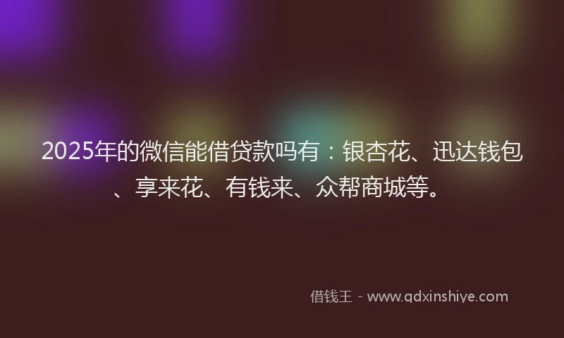 2025年的微信能借贷款吗有：银杏花、迅达钱包、享来花、有钱来、众帮商城等。