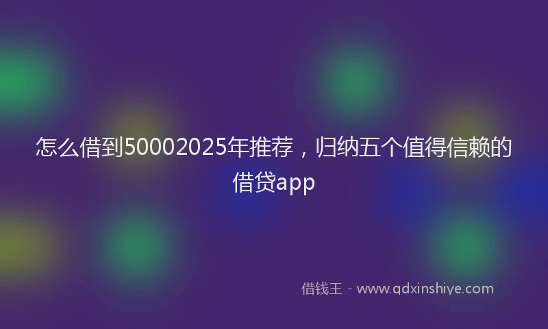 怎么借到50002025年推荐，归纳五个值得信赖的借贷app
