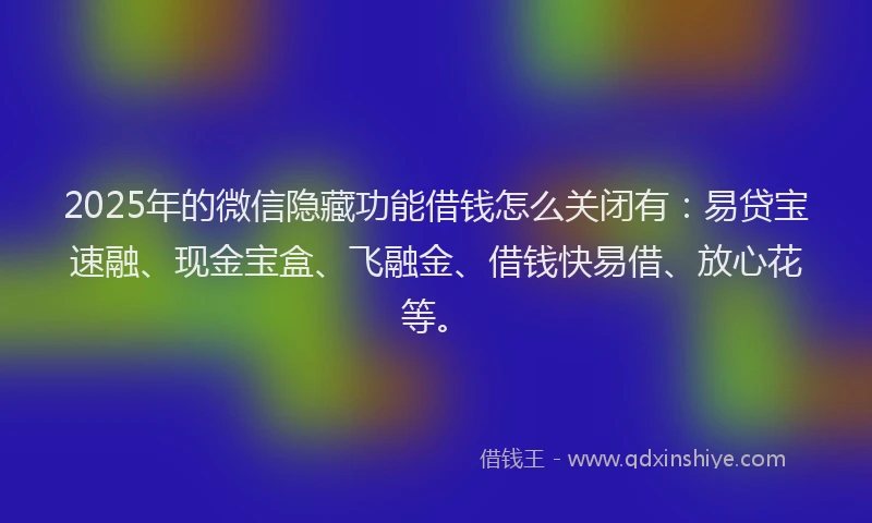 2025年的微信隐藏功能借钱怎么关闭有：易贷宝速融、现金宝盒、飞融金、借钱快易借、放心花等。