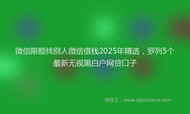 微信限额找别人微信借钱2025年精选，罗列5个最新无视黑白户网贷口子