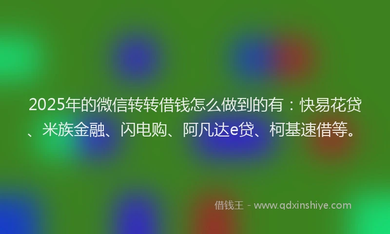 2025年的微信转转借钱怎么做到的有：快易花贷、米族金融、闪电购、阿凡达e贷、柯基速借等。