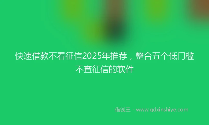 快速借款不看征信2025年推荐，整合五个低门槛不查征信的软件