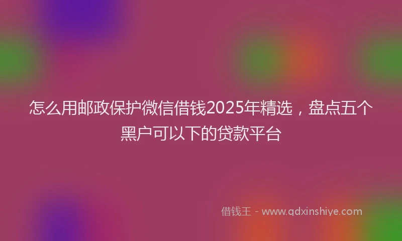 怎么用邮政保护微信借钱2025年精选，盘点五个黑户可以下的贷款平台