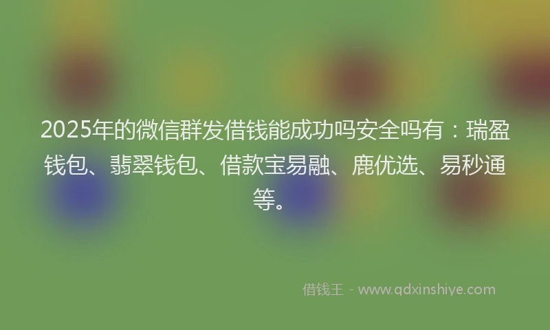 2025年的微信群发借钱能成功吗安全吗有：瑞盈钱包、翡翠钱包、借款宝易融、鹿优选、易秒通等。