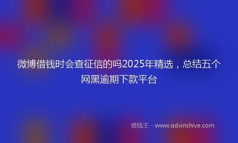 微博借钱时会查征信的吗2025年精选，总结五个网黑逾期下款平台