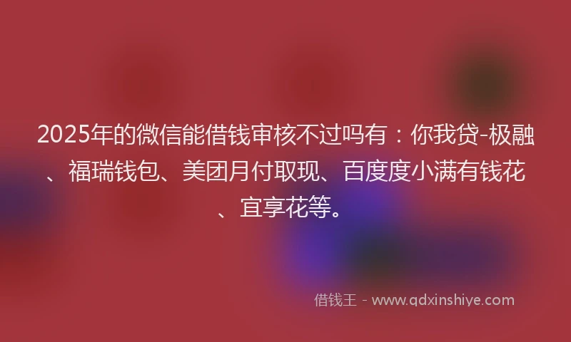 2025年的微信能借钱审核不过吗有：你我贷-极融、福瑞钱包、美团月付取现、百度度小满有钱花、宜享花等。