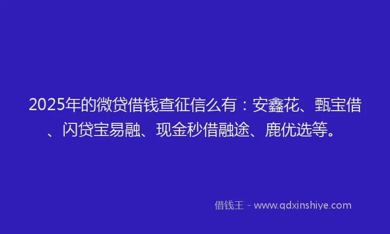 2025年的微贷借钱查征信么有：安鑫花、甄宝借、闪贷宝易融、现金秒借融途、鹿优选等。