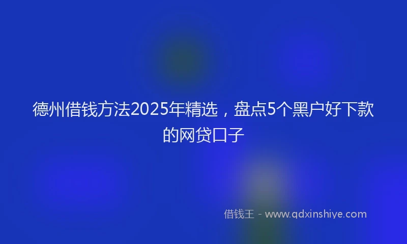 德州借钱方法2025年精选，盘点5个黑户好下款的网贷口子