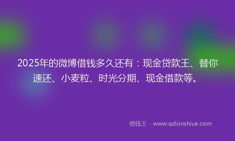 2025年的微博借钱多久还有：现金贷款王、替你速还、小麦粒、时光分期、现金借款等。