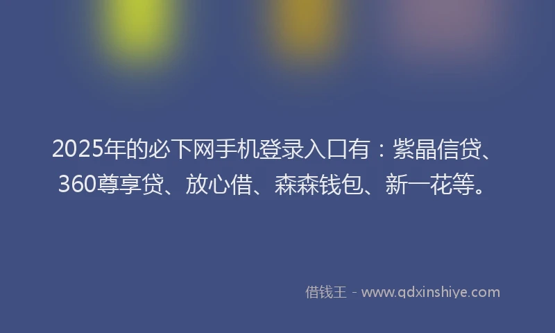 2025年的必下网手机登录入口有：紫晶信贷、360尊享贷、放心借、森森钱包、新一花等。