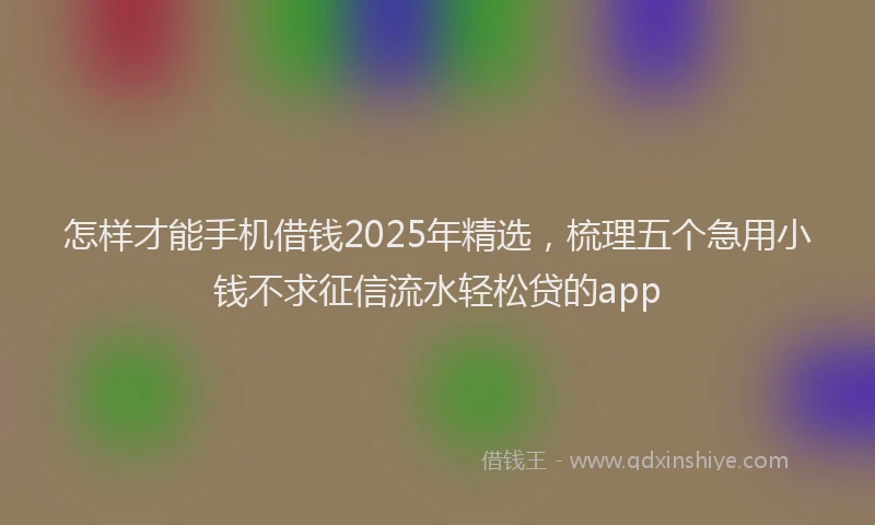 怎样才能手机借钱2025年精选，梳理五个急用小钱不求征信流水轻松贷的app