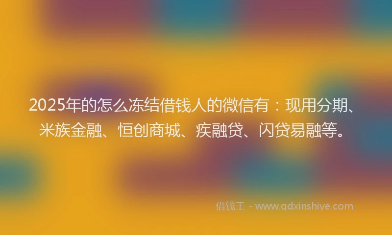 2025年的怎么冻结借钱人的微信有：现用分期、米族金融、恒创商城、疾融贷、闪贷易融等。