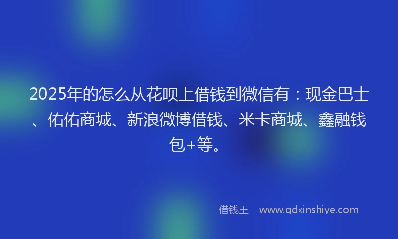 2025年的怎么从花呗上借钱到微信有：现金巴士、佑佑商城、新浪微博借钱、米卡商城、鑫融钱包+等。