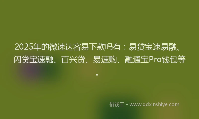 2025年的微速达容易下款吗有：易贷宝速易融、闪贷宝速融、百兴贷、易速购、融通宝Pro钱包等。