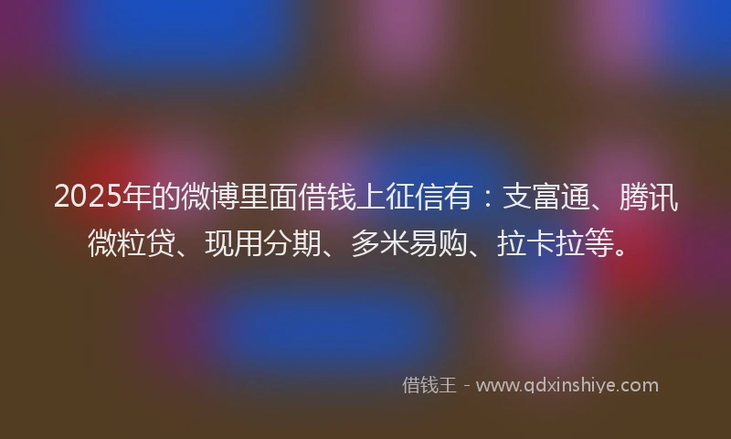 2025年的微博里面借钱上征信有：支富通、腾讯微粒贷、现用分期、多米易购、拉卡拉等。