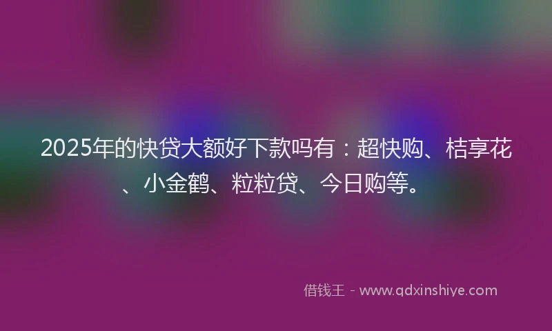 2025年的快贷大额好下款吗有：超快购、桔享花、小金鹤、粒粒贷、今日购等。
