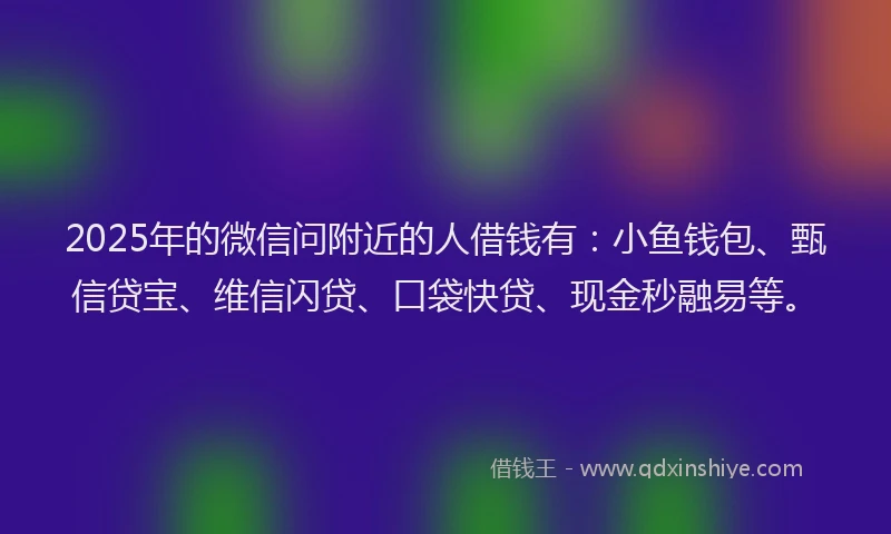 2025年的微信问附近的人借钱有：小鱼钱包、甄信贷宝、维信闪贷、口袋快贷、现金秒融易等。