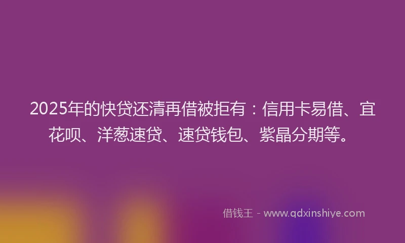 2025年的快贷还清再借被拒有：信用卡易借、宜花呗、洋葱速贷、速贷钱包、紫晶分期等。
