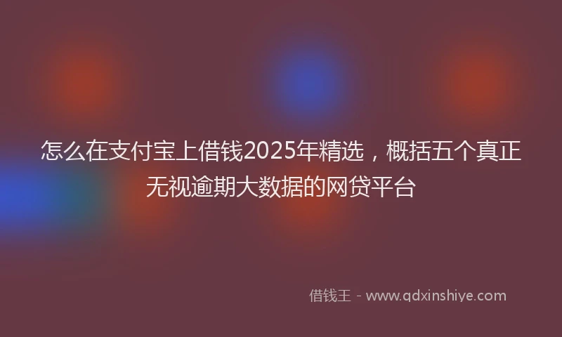 怎么在支付宝上借钱2025年精选，概括五个真正无视逾期大数据的网贷平台