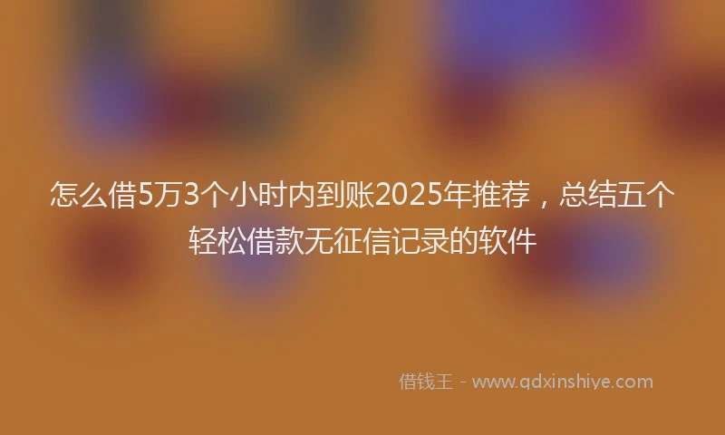 怎么借5万3个小时内到账2025年推荐，总结五个轻松借款无征信记录的软件