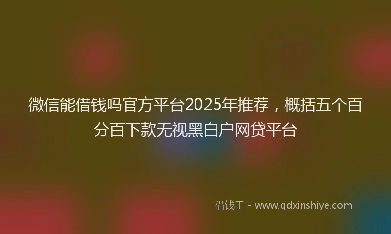 微信能借钱吗官方平台2025年推荐，概括五个百分百下款无视黑白户网贷平台