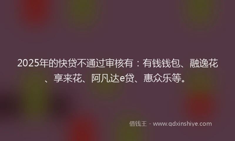 2025年的快贷不通过审核有：有钱钱包、融逸花、享来花、阿凡达e贷、惠众乐等。