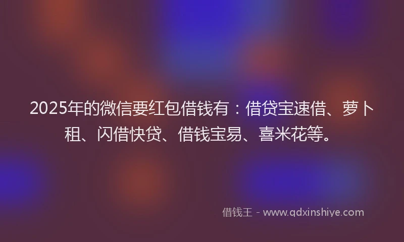 2025年的微信要红包借钱有：借贷宝速借、萝卜租、闪借快贷、借钱宝易、喜米花等。