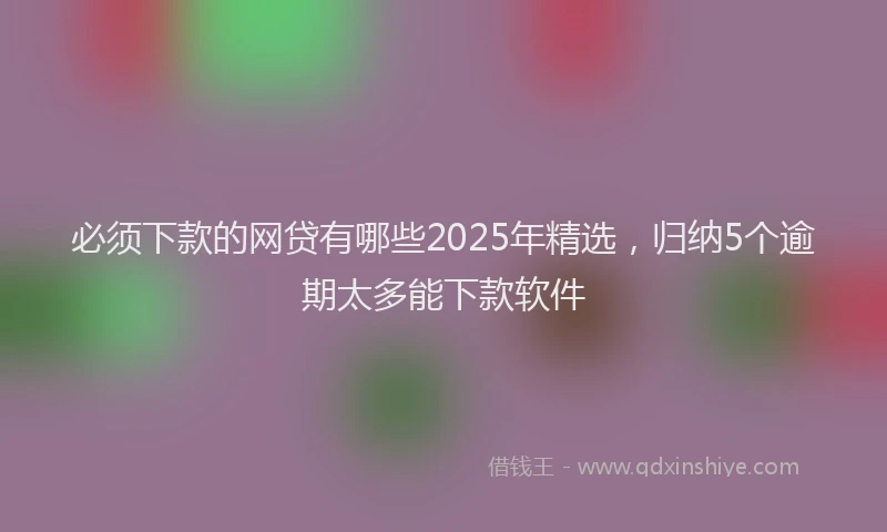 必须下款的网贷有哪些2025年精选，归纳5个逾期太多能下款软件