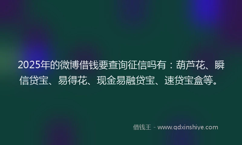 2025年的微博借钱要查询征信吗有：葫芦花、瞬信贷宝、易得花、现金易融贷宝、速贷宝盒等。