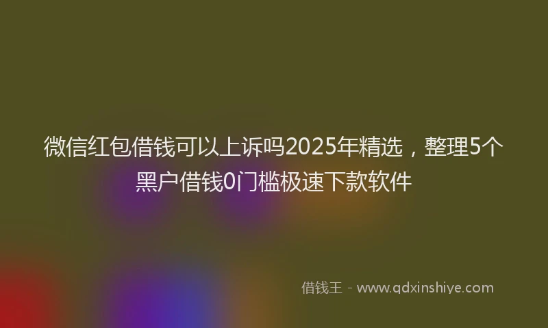 微信红包借钱可以上诉吗2025年精选，整理5个黑户借钱0门槛极速下款软件