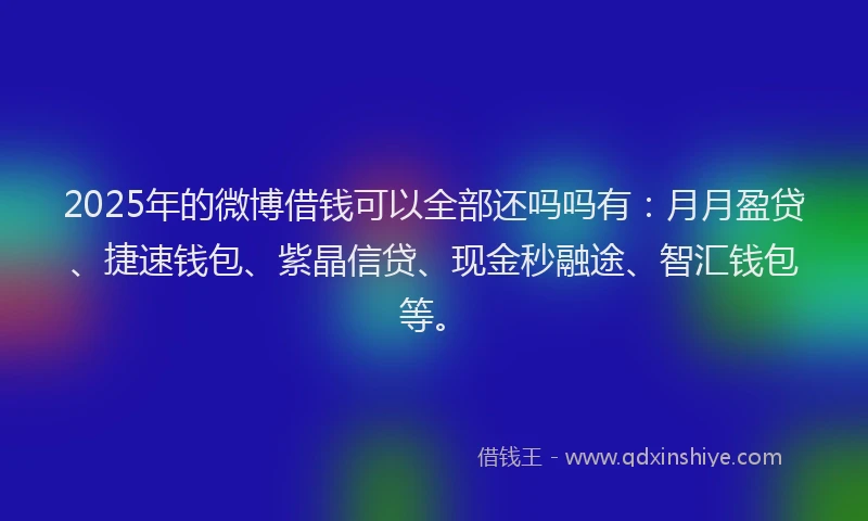 2025年的微博借钱可以全部还吗吗有：月月盈贷、捷速钱包、紫晶信贷、现金秒融途、智汇钱包等。