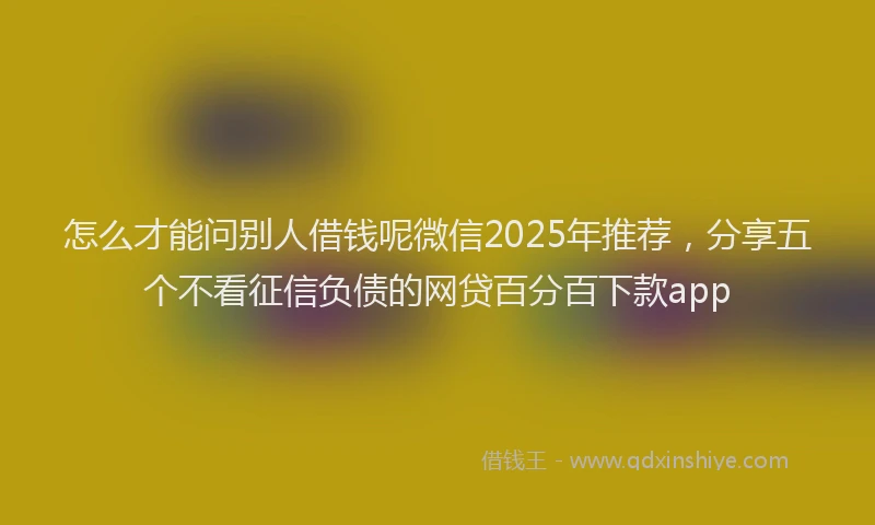 怎么才能问别人借钱呢微信2025年推荐，分享五个不看征信负债的网贷百分百下款app