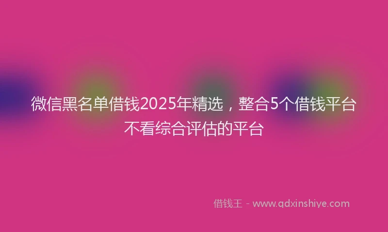 微信黑名单借钱2025年精选，整合5个借钱平台不看综合评估的平台