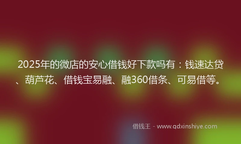 2025年的微店的安心借钱好下款吗有：钱速达贷、葫芦花、借钱宝易融、融360借条、可易借等。