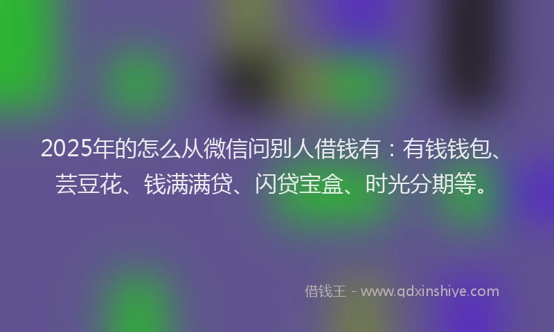 2025年的怎么从微信问别人借钱有：有钱钱包、芸豆花、钱满满贷、闪贷宝盒、时光分期等。
