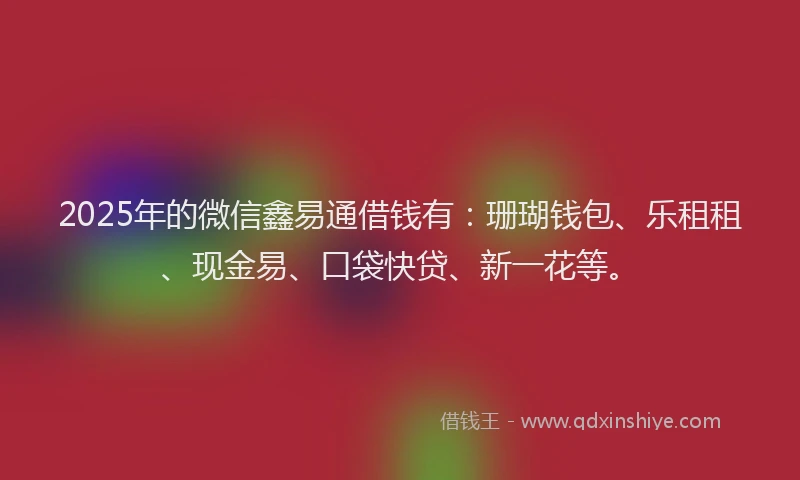 2025年的微信鑫易通借钱有：珊瑚钱包、乐租租、现金易、口袋快贷、新一花等。