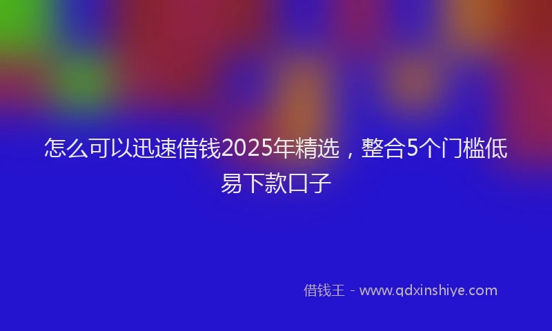 怎么可以迅速借钱2025年精选，整合5个门槛低易下款口子