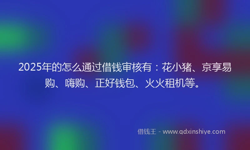 2025年的怎么通过借钱审核有：花小猪、京享易购、嗨购、正好钱包、火火租机等。