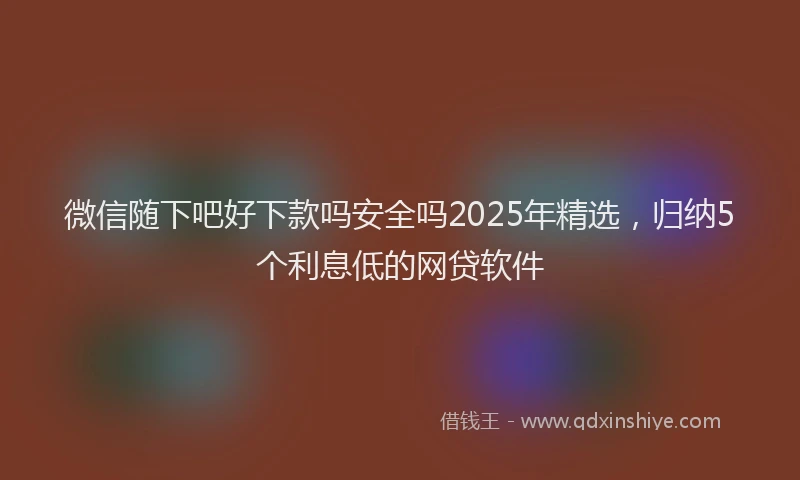 微信随下吧好下款吗安全吗2025年精选，归纳5个利息低的网贷软件