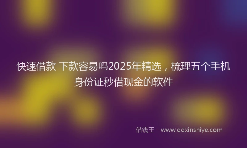 快速借款 下款容易吗2025年精选，梳理五个手机身份证秒借现金的软件