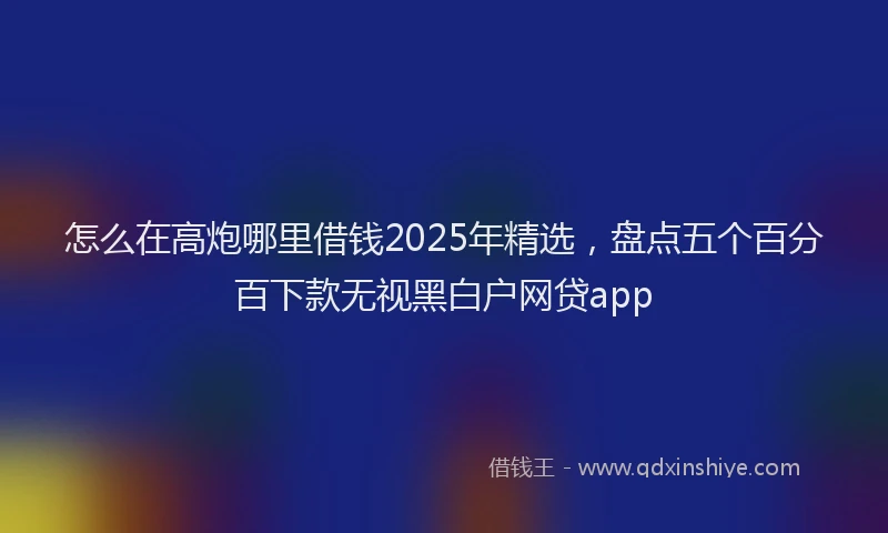 怎么在高炮哪里借钱2025年精选，盘点五个百分百下款无视黑白户网贷app